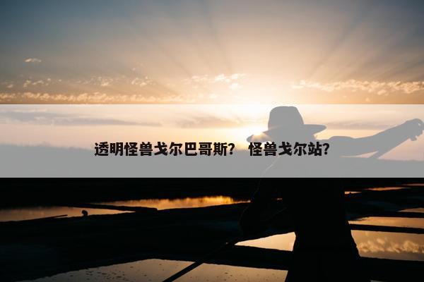 透明怪兽戈尔巴哥斯？ 怪兽戈尔站？