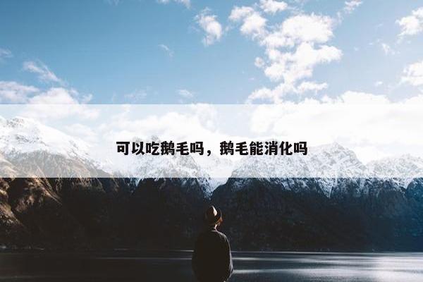 可以吃鹅毛吗，鹅毛能消化吗