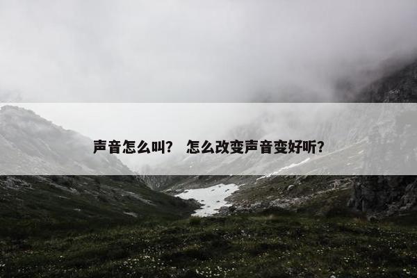 声音怎么叫？ 怎么改变声音变好听？