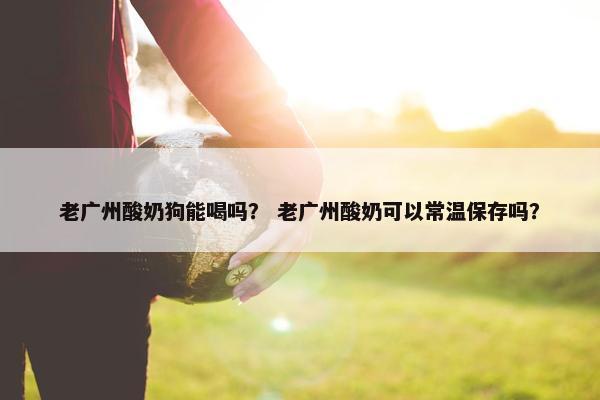 老广州酸奶狗能喝吗？ 老广州酸奶可以常温保存吗？