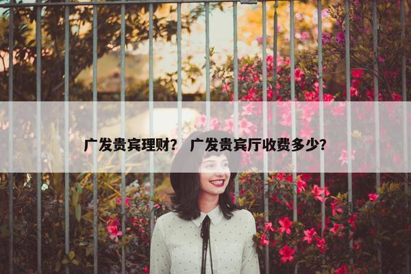 广发贵宾理财？ 广发贵宾厅收费多少？