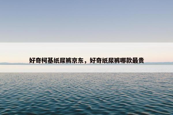 好奇柯基纸尿裤京东，好奇纸尿裤哪款最贵