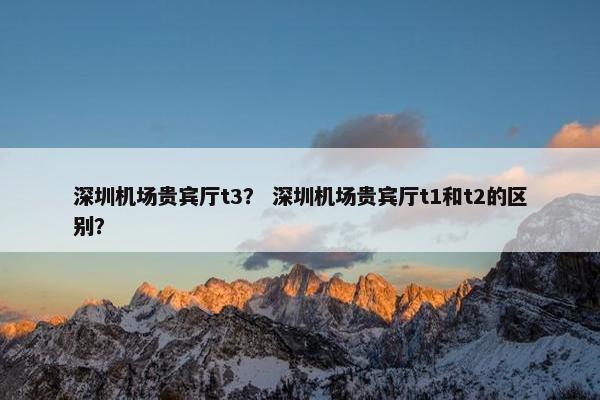 深圳机场贵宾厅t3？ 深圳机场贵宾厅t1和t2的区别？