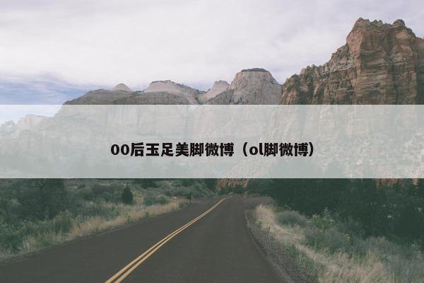 00后玉足美脚微博（ol脚微博）