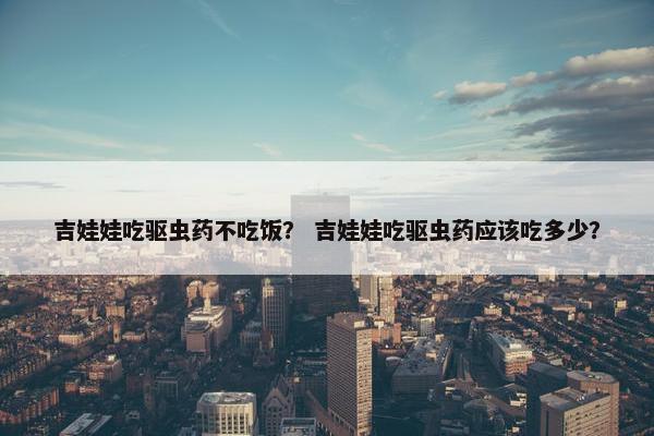 吉娃娃吃驱虫药不吃饭？ 吉娃娃吃驱虫药应该吃多少？