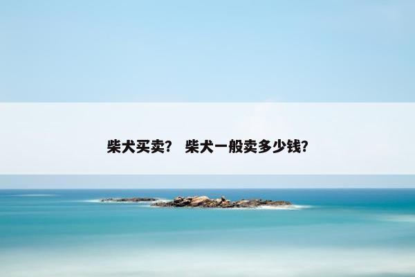 柴犬买卖？ 柴犬一般卖多少钱？