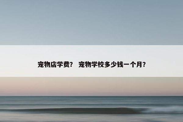 宠物店学费？ 宠物学校多少钱一个月？