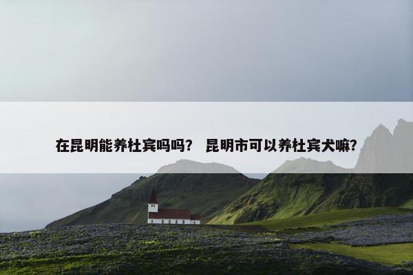 在昆明能养杜宾吗吗？ 昆明市可以养杜宾犬嘛？