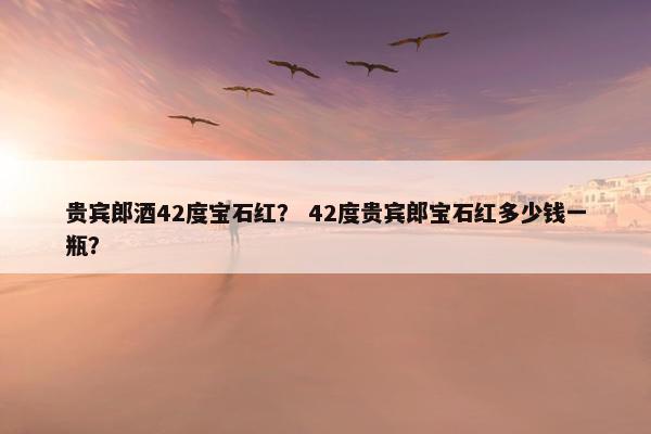 贵宾郎酒42度宝石红？ 42度贵宾郎宝石红多少钱一瓶？