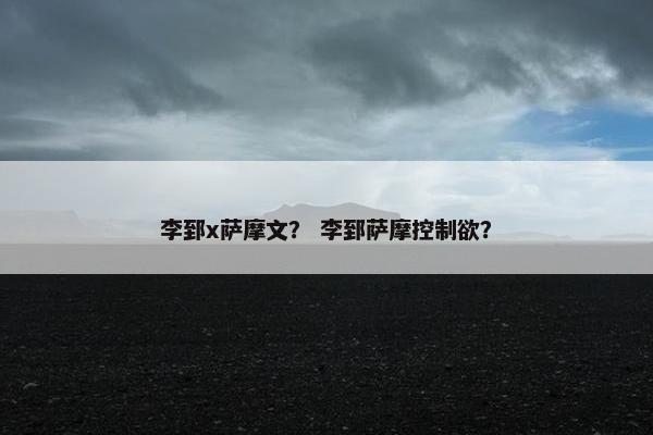 李郅x萨摩文？ 李郅萨摩控制欲？