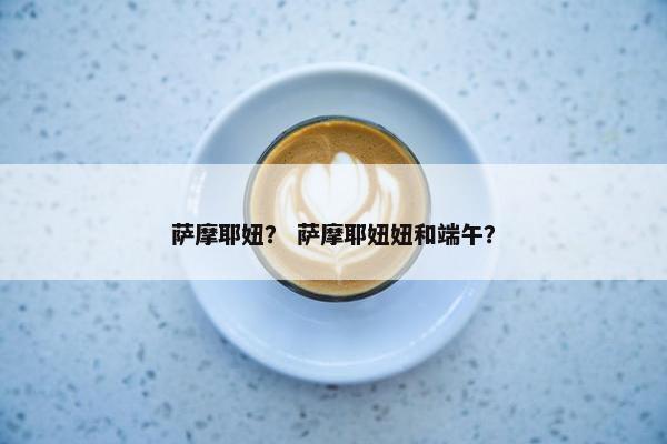 萨摩耶妞？ 萨摩耶妞妞和端午？