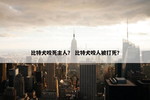 比特犬咬死主人？ 比特犬咬人被打死？