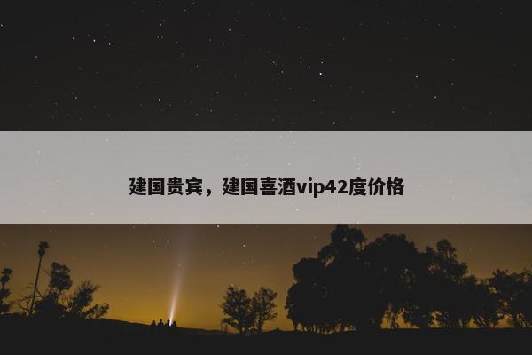 建国贵宾，建国喜酒vip42度价格