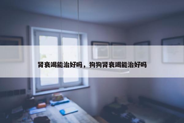 肾衰竭能治好吗，狗狗肾衰竭能治好吗