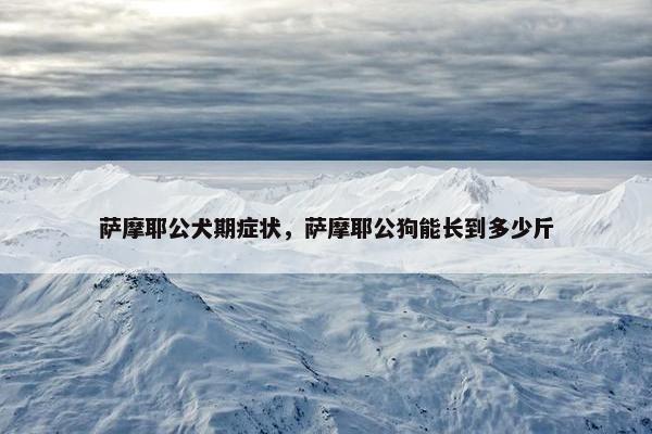萨摩耶公犬期症状，萨摩耶公狗能长到多少斤