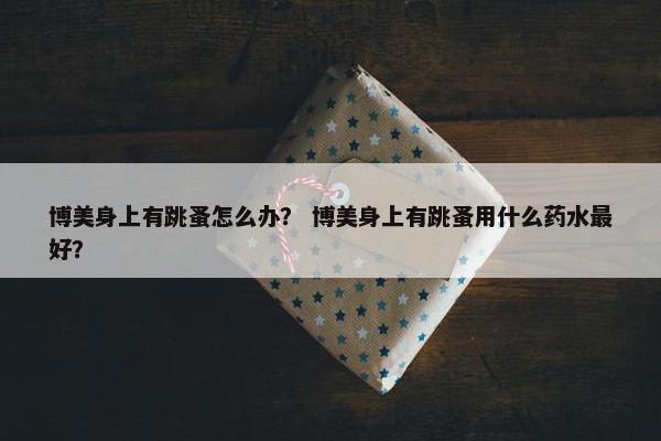 博美身上有跳蚤怎么办？ 博美身上有跳蚤用什么药水最好？