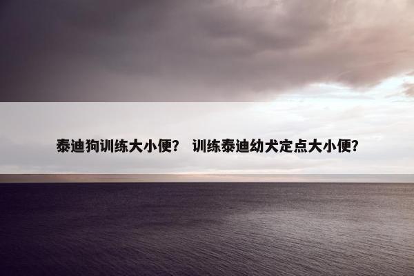 泰迪狗训练大小便？ 训练泰迪幼犬定点大小便？