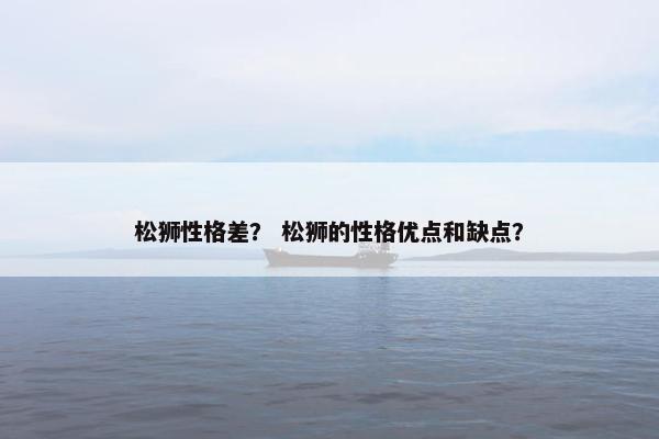 松狮性格差？ 松狮的性格优点和缺点？