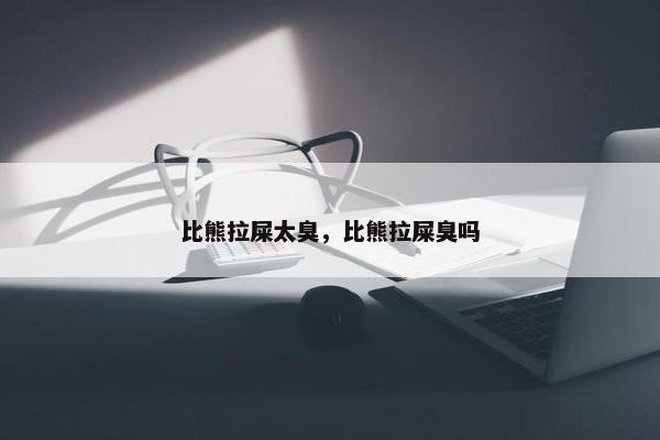 比熊拉屎太臭，比熊拉屎臭吗