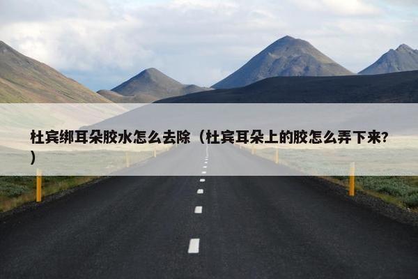 杜宾绑耳朵胶水怎么去除（杜宾耳朵上的胶怎么弄下来?）