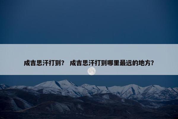 成吉思汗打到？ 成吉思汗打到哪里最远的地方？