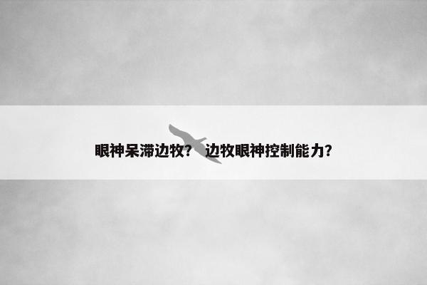 眼神呆滞边牧？ 边牧眼神控制能力？