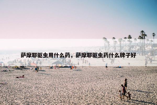 萨摩耶驱虫用什么药,萨摩耶驱虫药什么牌子好