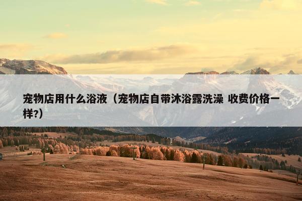 宠物店用什么浴液（宠物店自带沐浴露洗澡 收费价格一样?）