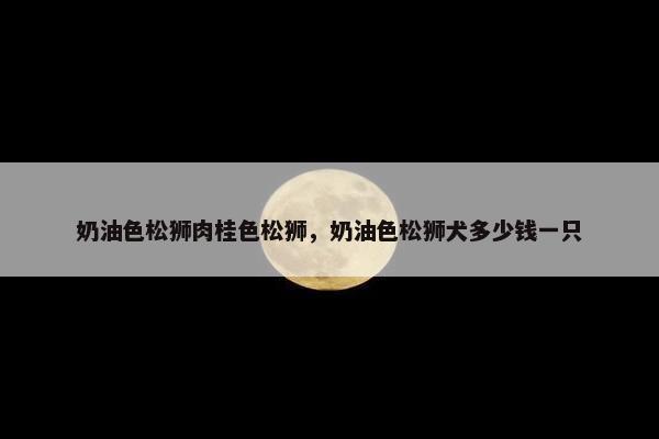 奶油色松狮肉桂色松狮，奶油色松狮犬多少钱一只
