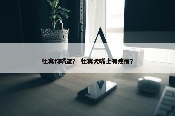 杜宾狗嘴罩？ 杜宾犬嘴上有疙瘩？