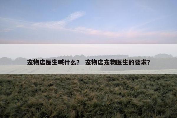 宠物店医生喊什么？ 宠物店宠物医生的要求？