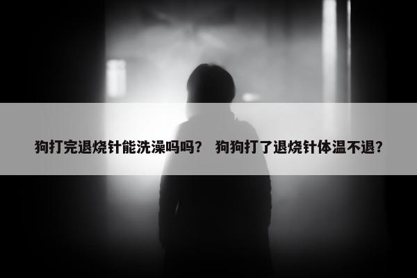 狗打完退烧针能洗澡吗吗？ 狗狗打了退烧针体温不退？