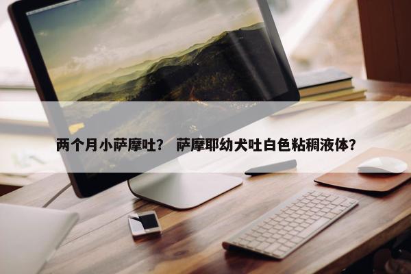 两个月小萨摩吐？ 萨摩耶幼犬吐白色粘稠液体？
