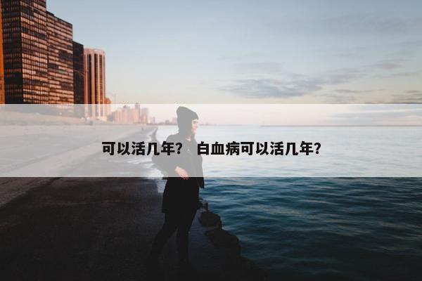 可以活几年？ 白血病可以活几年？