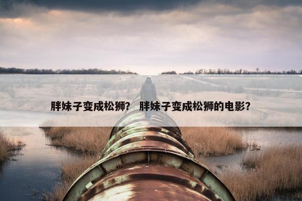 胖妹子变成松狮？ 胖妹子变成松狮的电影？