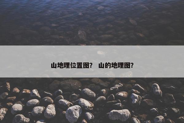 山地理位置图？ 山的地理图？