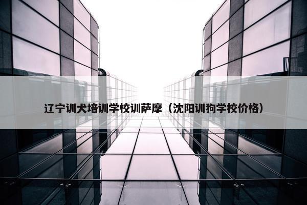 辽宁训犬培训学校训萨摩（沈阳训狗学校价格）