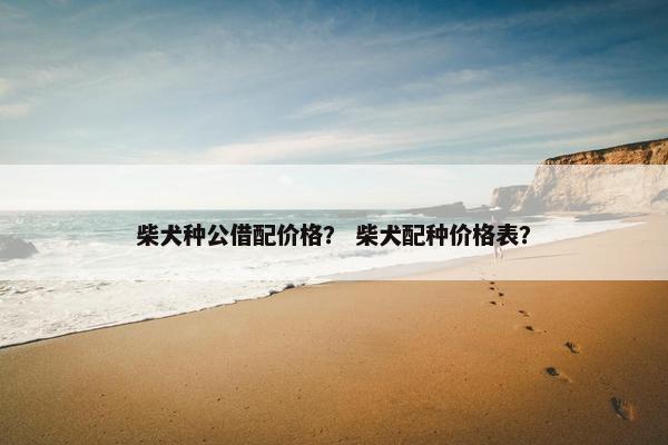 柴犬种公借配价格？ 柴犬配种价格表？