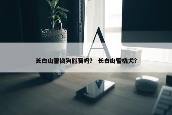 长白山雪橇狗能骑吗？ 长白山雪橇犬？
