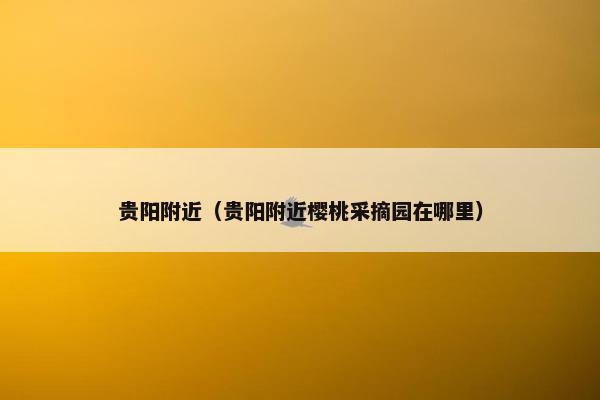 贵阳附近（贵阳附近樱桃采摘园在哪里）