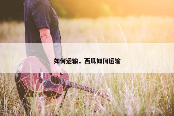 如何运输，西瓜如何运输