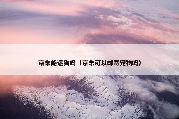 京东能运狗吗（京东可以邮寄宠物吗）