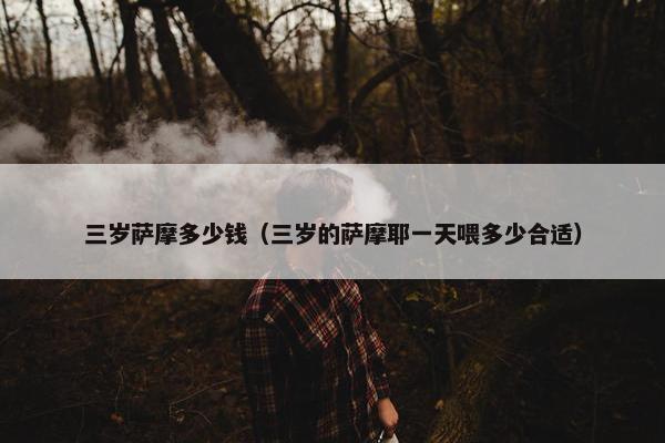 三岁萨摩多少钱（三岁的萨摩耶一天喂多少合适）