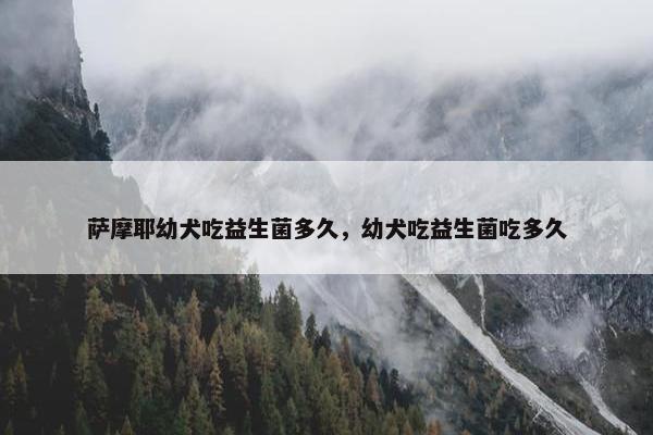 萨摩耶幼犬吃益生菌多久，幼犬吃益生菌吃多久