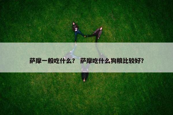 萨摩一般吃什么？ 萨摩吃什么狗粮比较好？