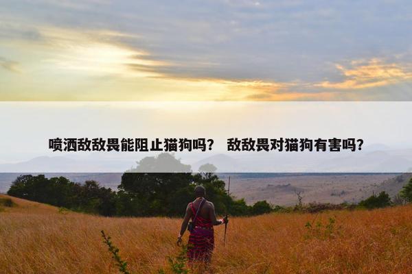 喷洒敌敌畏能阻止猫狗吗？ 敌敌畏对猫狗有害吗？