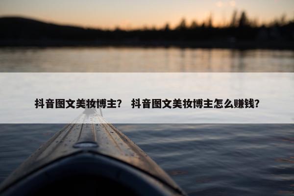 抖音图文美妆博主？ 抖音图文美妆博主怎么赚钱？