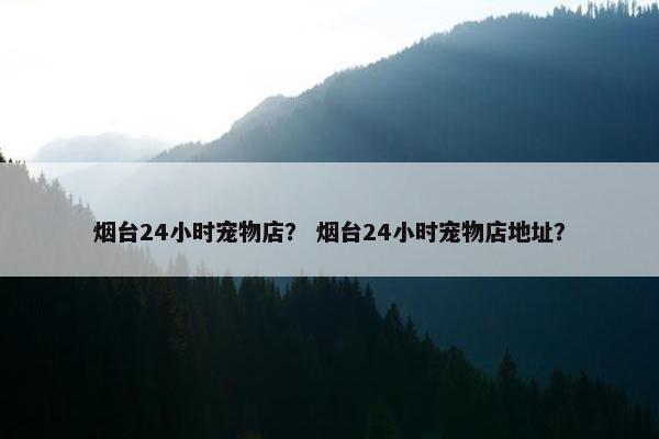 烟台24小时宠物店？ 烟台24小时宠物店地址？