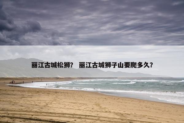 丽江古城松狮？ 丽江古城狮子山要爬多久？