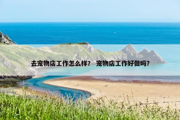 去宠物店工作怎么样？ 宠物店工作好做吗？